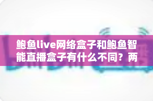 鲍鱼live网络盒子和鲍鱼智能直播盒子有什么不同？两款热门电视直播盒子全维度对比与选购指南