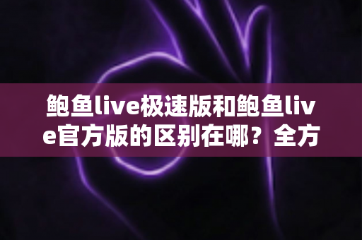 鲍鱼live极速版和鲍鱼live官方版的区别在哪？全方位对比解析与版本选择指南