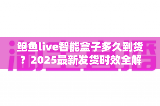 鲍鱼live智能盒子多久到货？2025最新发货时效全解析与收货指南