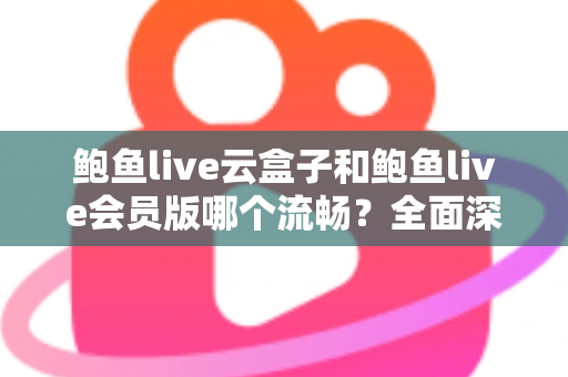 鲍鱼live云盒子和鲍鱼live会员版哪个流畅？全面深度对比与流畅度优化指南