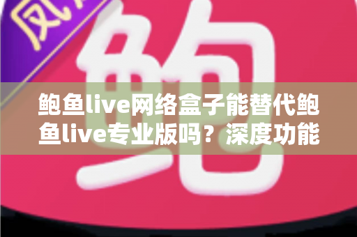鲍鱼live网络盒子能替代鲍鱼live专业版吗？深度功能对比与选购避坑全指南