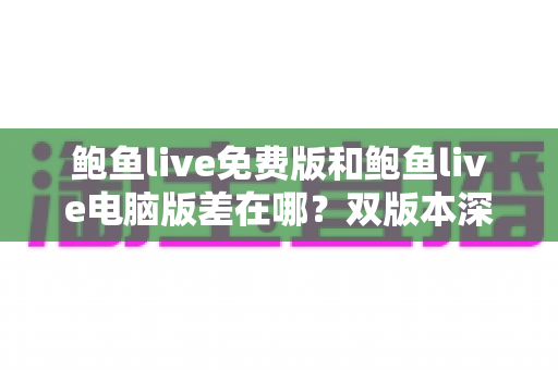 鲍鱼live免费版和鲍鱼live电脑版差在哪？双版本深度对比解析，帮你选对不踩坑