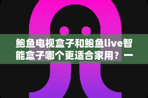 鲍鱼电视盒子和鲍鱼live智能盒子哪个更适合家用？一篇看懂的家庭影音选购指南