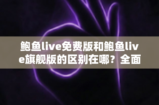 鲍鱼live免费版和鲍鱼live旗舰版的区别在哪？全面解析两大版本差异，帮你选对不花冤枉钱