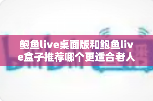 鲍鱼live桌面版和鲍鱼live盒子推荐哪个更适合老人用？中老年观看体验全面对比与实用选购指南