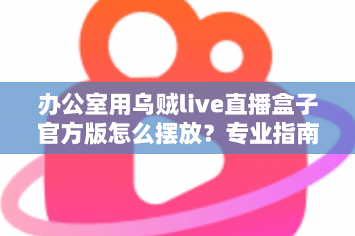 办公室用乌贼live直播盒子官方版怎么摆放?专业指南教你打造高效办公直播空间 办公室用乌贼live直播盒子官方版怎么摆放?专业指南教你打造高效办公直播空间