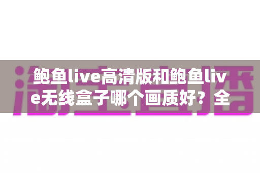 鲍鱼live高清版和鲍鱼live无线盒子哪个画质好？全方位画质对比分析与选购指南