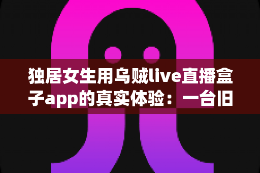 独居女生用乌贼live直播盒子app的真实体验:一台旧手机打造24小时居家守护,安全感直接拉满 独居女生用乌贼live直播盒子app的真实体验:一台旧手机打造24小时居家守护,安全感直接拉满