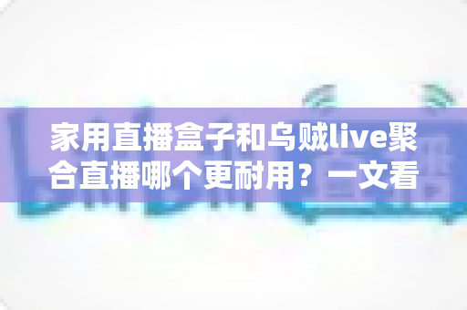 家用直播盒子和乌贼live聚合直播哪个更耐用？一文看懂寿命差异，帮你选对长久省心的家庭观影方案
