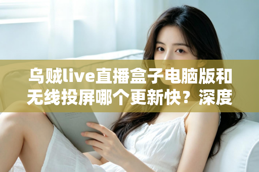 乌贼live直播盒子电脑版和无线投屏哪个更新快？深度对比帮你选对观看方案