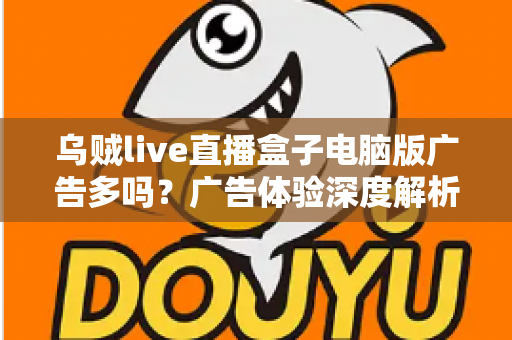 乌贼live直播盒子电脑版广告多吗？广告体验深度解析与实用避坑指南