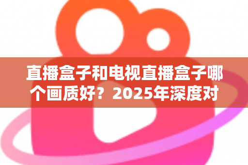 直播盒子和电视直播盒子哪个画质好？2025年深度对比解析与选购指南