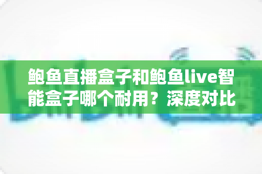 鲍鱼直播盒子和鲍鱼live智能盒子哪个耐用？深度对比与选购全攻略