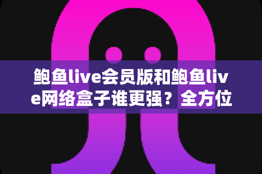 鲍鱼live会员版和鲍鱼live网络盒子谁更强?全方位深度对比评测,帮你找到最适合的观影方案 鲍鱼live会员版和鲍鱼live网络盒子谁更强?全方位深度对比评测,帮你找到最适合的观影方案