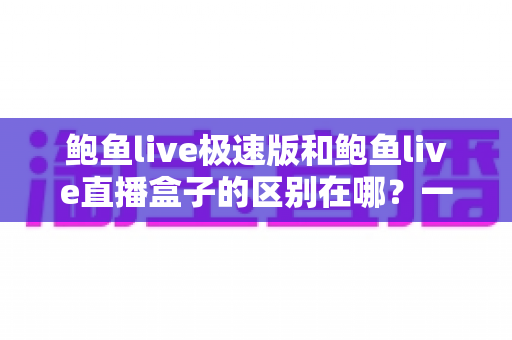 鲍鱼live极速版和鲍鱼live直播盒子的区别在哪？一篇文章讲透两款产品的定位、功能与选择建议
