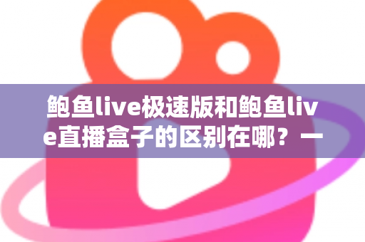 鲍鱼live极速版和鲍鱼live直播盒子的区别在哪？一篇文章讲透两款产品的定位、功能与选择建议
