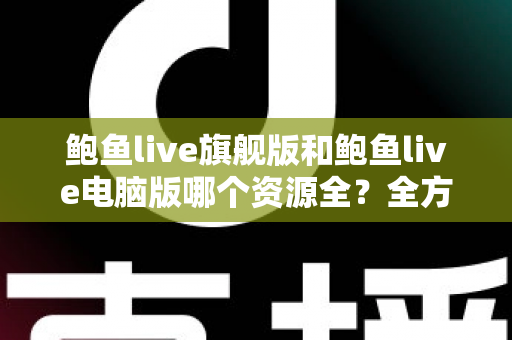 鲍鱼live旗舰版和鲍鱼live电脑版哪个资源全？全方位对比解析助你选对版本