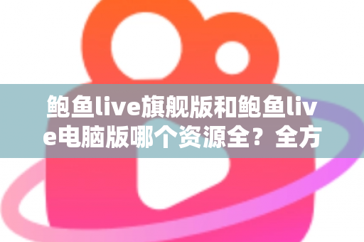 鲍鱼live旗舰版和鲍鱼live电脑版哪个资源全？全方位对比解析助你选对版本