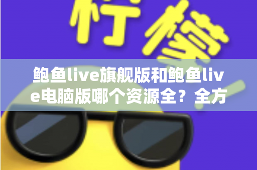 鲍鱼live旗舰版和鲍鱼live电脑版哪个资源全？全方位对比解析助你选对版本