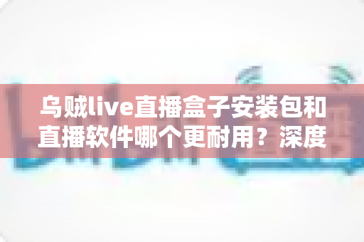 乌贼live直播盒子安装包和直播软件哪个更耐用？深度对比分析与选购指南