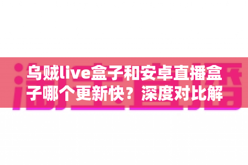乌贼live盒子和安卓直播盒子哪个更新快？深度对比解析帮你选出更省心的直播伴侣