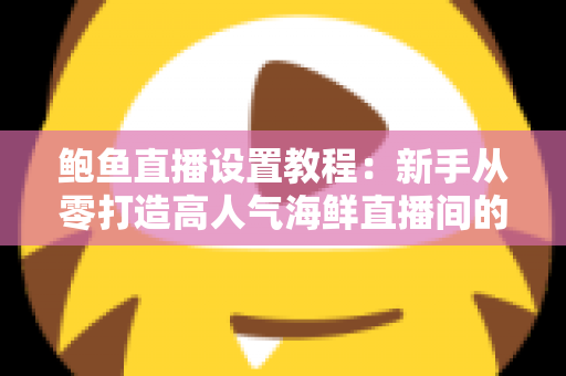 鲍鱼直播设置教程：新手从零打造高人气海鲜直播间的完整实战指南