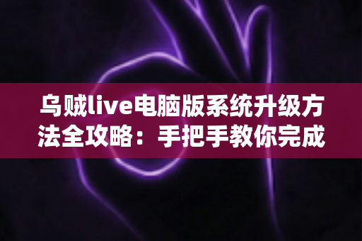 乌贼live电脑版系统升级方法全攻略：手把手教你完成版本更新，畅享稳定流畅的直播新体验