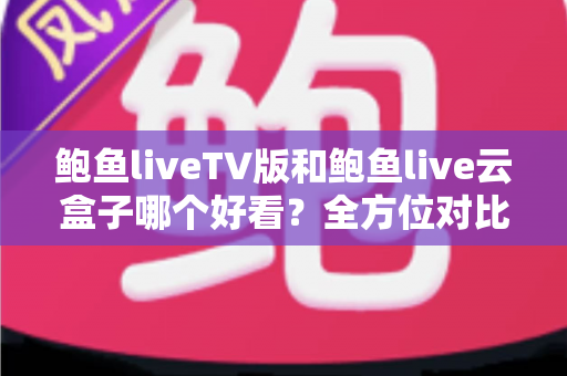 鲍鱼liveTV版和鲍鱼live云盒子哪个好看？全方位对比解析，帮你选出最合适的观影方案