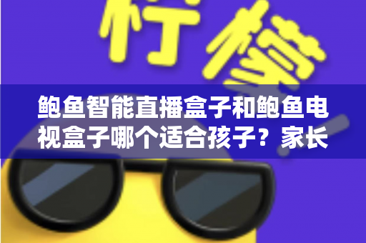鲍鱼智能直播盒子和鲍鱼电视盒子哪个适合孩子？家长选购前的全方位深度解析与实用建议