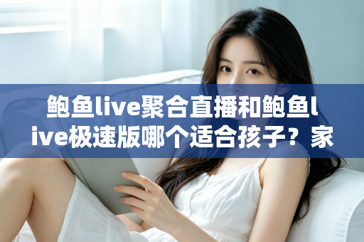 鲍鱼live聚合直播和鲍鱼live极速版哪个适合孩子？家长必读的直播平台安全指南