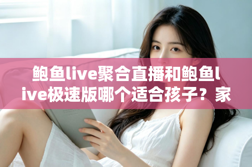 鲍鱼live聚合直播和鲍鱼live极速版哪个适合孩子？家长必读的直播平台安全指南