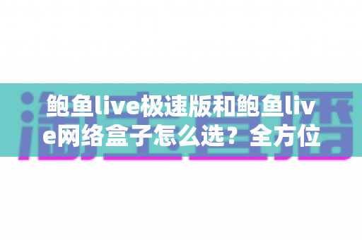 鲍鱼live极速版和鲍鱼live网络盒子怎么选？全方位对比解析助你做出最适合自己的选择