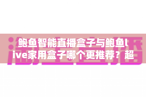 鲍鱼智能直播盒子与鲍鱼live家用盒子哪个更推荐？超全对比评测与选购指南帮你一次看懂