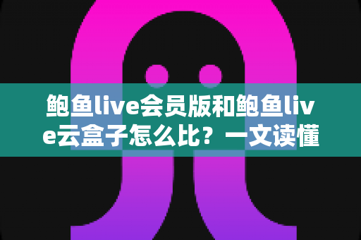 鲍鱼live会员版和鲍鱼live云盒子怎么比？一文读懂区别、体验、费用与选择建议