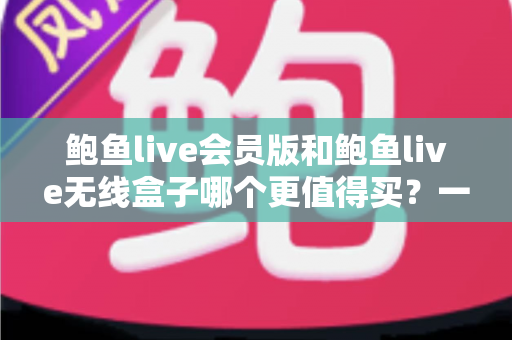 鲍鱼live会员版和鲍鱼live无线盒子哪个更值得买？一篇看懂的全面对比指南