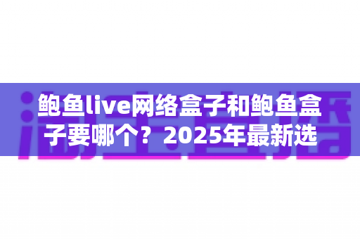 鲍鱼live网络盒子和鲍鱼盒子要哪个?2025年最新选购对比指南与避坑建议 鲍鱼live网络盒子和鲍鱼盒子要哪个?2025年最新选购对比指南与避坑建议