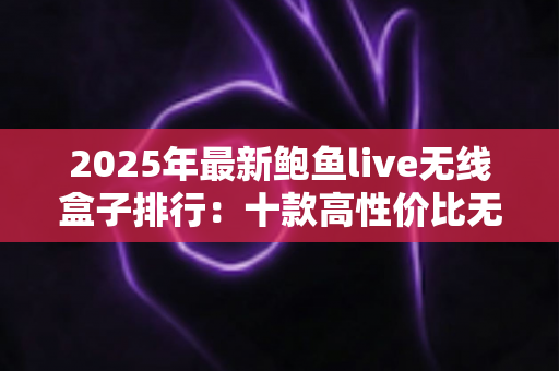 2025年最新鲍鱼live无线盒子排行：十款高性价比无线电视盒子深度评测与选购全指南
