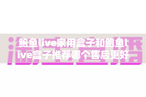 鲍鱼live家用盒子和鲍鱼live盒子推荐哪个售后更好？——两款热门盒子售后服务全面对比与选购指南