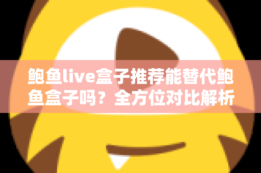 鲍鱼live盒子推荐能替代鲍鱼盒子吗？全方位对比解析与选购指南助你做出明智选择