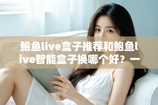 鲍鱼live盒子推荐和鲍鱼live智能盒子换哪个好？一文读懂选购与升级全攻略