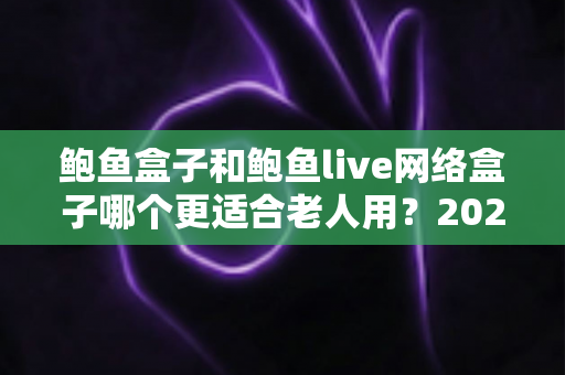 鲍鱼盒子和鲍鱼live网络盒子哪个更适合老人用？2025年最全选购指南与实测体验分享