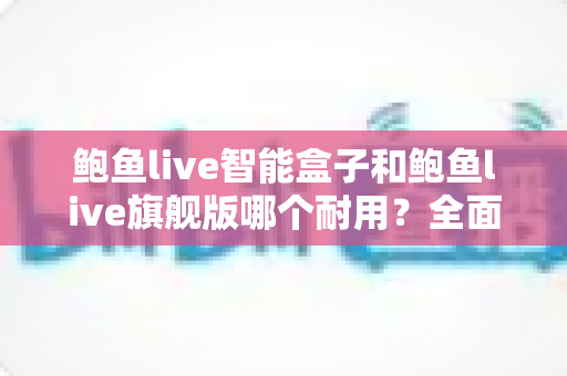鲍鱼live智能盒子和鲍鱼live旗舰版哪个耐用?全面对比帮你选对不选贵 鲍鱼live智能盒子和鲍鱼live旗舰版哪个耐用?全面对比帮你选对不选贵