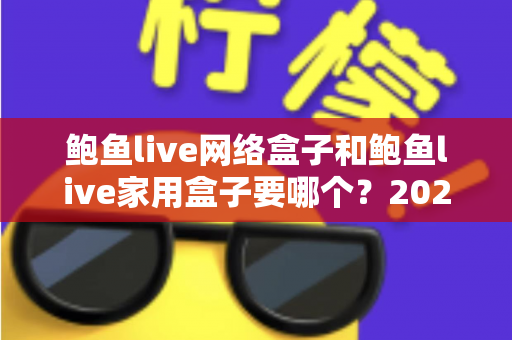 鲍鱼live网络盒子和鲍鱼live家用盒子要哪个？2025年最全选购对比指南帮你一次选对不踩坑