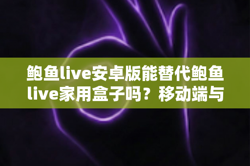 鲍鱼live安卓版能替代鲍鱼live家用盒子吗？移动端与家庭大屏观看体验的全方位深度对比