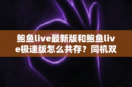 鲍鱼live最新版和鲍鱼live极速版怎么共存?同机双版本安装与使用全攻略 鲍鱼live最新版和鲍鱼live极速版怎么共存?同机双版本安装与使用全攻略