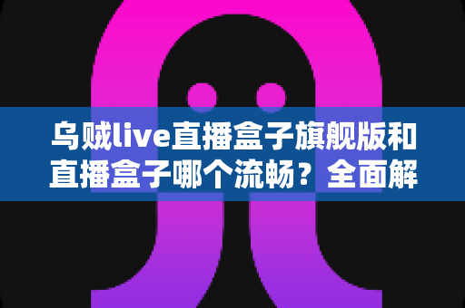 乌贼live直播盒子旗舰版和直播盒子哪个流畅?全面解析两大版本的真实表现与选购建议 乌贼live直播盒子旗舰版和直播盒子哪个流畅?全面解析两大版本的真实表现与选购建议