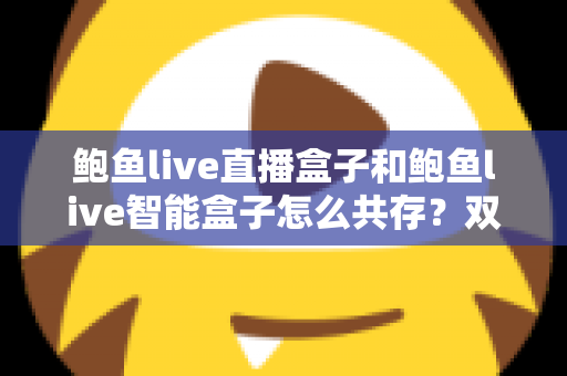 鲍鱼live直播盒子和鲍鱼live智能盒子怎么共存？双盒子协同使用完全指南