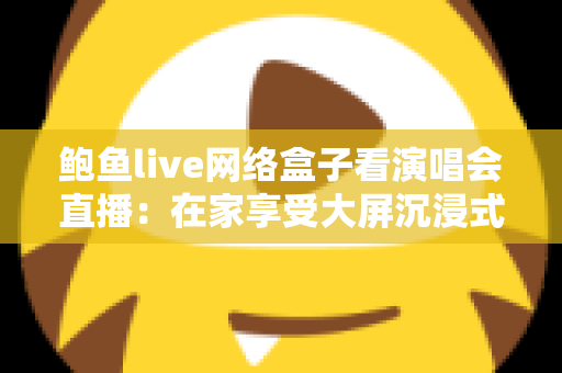 鲍鱼live网络盒子看演唱会直播：在家享受大屏沉浸式观演体验的完整指南