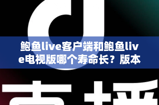 鲍鱼live客户端和鲍鱼live电视版哪个寿命长？版本使用寿命深度对比与实用选择指南