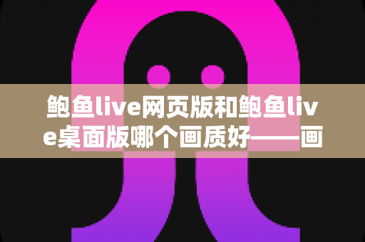 鲍鱼live网页版和鲍鱼live桌面版哪个画质好——画质对比深度解析与选择建议